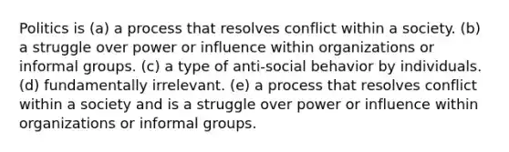 Politics is (a) a process that resolves conflict within a society. (b) a struggle over power or influence within organizations or informal groups. (c) a type of anti-social behavior by individuals. (d) fundamentally irrelevant. (e) a process that resolves conflict within a society and is a struggle over power or influence within organizations or informal groups.