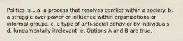 Politics is... a. a process that resolves conflict within a society. b. a struggle over power or influence within organizations or informal groups. c. a type of anti-social behavior by individuals. d. fundamentally irrelevant. e. Options A and B are true.