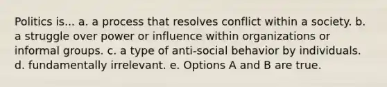 Politics is... a. a process that resolves conflict within a society. b. a struggle over power or influence within organizations or informal groups. c. a type of anti-social behavior by individuals. d. fundamentally irrelevant. e. Options A and B are true.