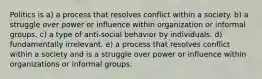 Politics is a) a process that resolves conflict within a society. b) a struggle over power or influence within organization or informal groups. c) a type of anti-social behavior by individuals. d) fundamentally irrelevant. e) a process that resolves conflict within a society and is a struggle over power or influence within organizations or informal groups.