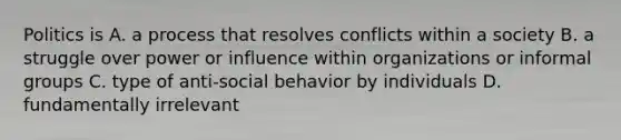 Politics is A. a process that resolves conflicts within a society B. a struggle over power or influence within organizations or informal groups C. type of anti-social behavior by individuals D. fundamentally irrelevant