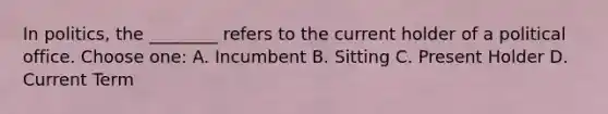 In politics, the ________ refers to the current holder of a political office. Choose one: A. Incumbent B. Sitting C. Present Holder D. Current Term