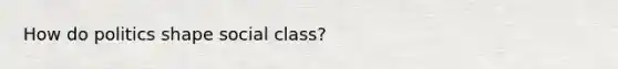 How do politics shape social class?