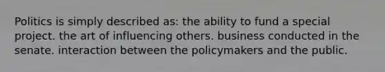 Politics is simply described as: the ability to fund a special project. the art of influencing others. business conducted in the senate. interaction between the policymakers and the public.