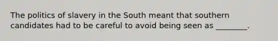 The politics of slavery in the South meant that southern candidates had to be careful to avoid being seen as ________.