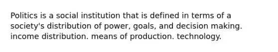 Politics is a social institution that is defined in terms of a society's distribution of power, goals, and decision making. income distribution. means of production. technology.