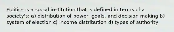 Politics is a social institution that is defined in terms of a society's: a) distribution of power, goals, and decision making b) system of election c) income distribution d) types of authority