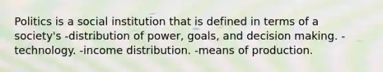 Politics is a social institution that is defined in terms of a society's -distribution of power, goals, and decision making. -technology. -income distribution. -means of production.