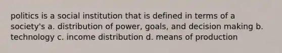 politics is a social institution that is defined in terms of a society's a. distribution of power, goals, and decision making b. technology c. income distribution d. means of production