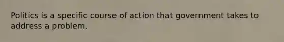 Politics is a specific course of action that government takes to address a problem.