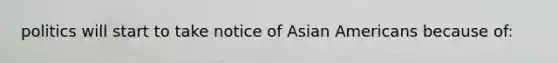 politics will start to take notice of Asian Americans because of: