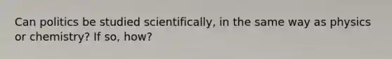 Can politics be studied scientifically, in the same way as physics or chemistry? If so, how?