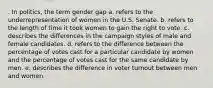 . In politics, the term gender gap a. refers to the underrepresentation of women in the U.S. Senate. b. refers to the length of time it took women to gain the right to vote. c. describes the differences in the campaign styles of male and female candidates. d. refers to the difference between the percentage of votes cast for a particular candidate by women and the percentage of votes cast for the same candidate by men. e. describes the difference in voter turnout between men and women.