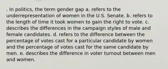 . In politics, the term gender gap a. refers to the underrepresentation of women in the U.S. Senate. b. refers to the length of time it took women to gain the right to vote. c. describes the differences in the campaign styles of male and female candidates. d. refers to the difference between the percentage of votes cast for a particular candidate by women and the percentage of votes cast for the same candidate by men. e. describes the difference in voter turnout between men and women.