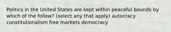 Politics in the United States are kept within peaceful bounds by which of the follow? (select any that apply) autocracy constitutionalism free markets democracy