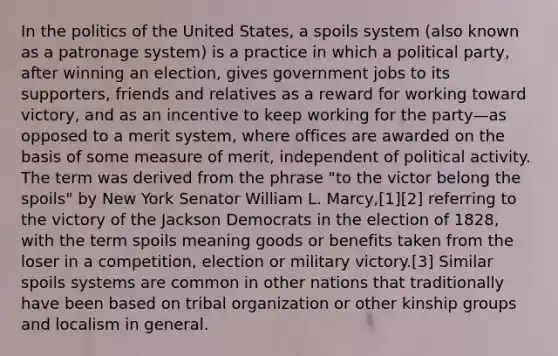 In the politics of the United States, a spoils system (also known as a patronage system) is a practice in which a political party, after winning an election, gives government jobs to its supporters, friends and relatives as a reward for working toward victory, and as an incentive to keep working for the party—as opposed to a merit system, where offices are awarded on the basis of some measure of merit, independent of political activity. The term was derived from the phrase "to the victor belong the spoils" by New York Senator William L. Marcy,[1][2] referring to the victory of the Jackson Democrats in the election of 1828, with the term spoils meaning goods or benefits taken from the loser in a competition, election or military victory.[3] Similar spoils systems are common in other nations that traditionally have been based on tribal organization or other kinship groups and localism in general.