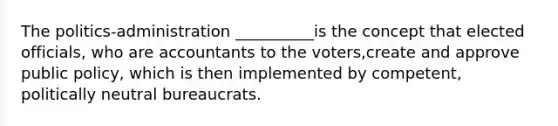 The politics-administration __________is the concept that elected officials, who are accountants to the voters,create and approve public policy, which is then implemented by competent, politically neutral bureaucrats.