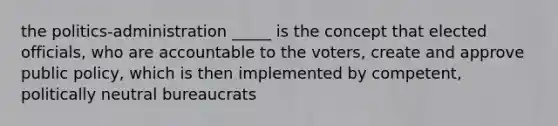 the politics-administration _____ is the concept that elected officials, who are accountable to the voters, create and approve public policy, which is then implemented by competent, politically neutral bureaucrats