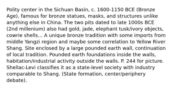 Polity center in the Sichuan Basin, c. 1600-1150 BCE (Bronze Age), famous for bronze statues, masks, and structures unlike anything else in China. The two pits dated to late 1000s BCE (2nd millenium) also had gold, jade, elephant tusk/ivory objects, cowrie shells... A unique bronze tradition with some imports from middle Yangzi region and maybe some correlation to Yellow River Shang. Site enclosed by a large pounded earth wall, continuation of local tradition. Pounded earth foundations inside the walls, habitation/industrial activity outside the walls. P. 244 for picture. Shellac-Levi classifies it as a state-level society with industry comparable to Shang. (State formation, center/periphery debate).