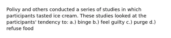 Polivy and others conducted a series of studies in which participants tasted ice cream. These studies looked at the participants' tendency to: a.) binge b.) feel guilty c.) purge d.) refuse food