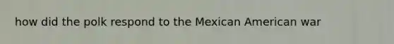 how did the polk respond to the Mexican American war