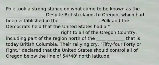 Polk took a strong stance on what came to be known as the ________ ________. Despite British claims to Oregon, which had been established in the _________ __ _____, Polk and the Democrats held that the United States had a "_______ _____ _______________________" right to all of the Oregon Country, including part of the region north of the ____ ________ that is today British Columbia. Their rallying cry, "Fifty-four Forty or Fight," declared that the United States should control all of Oregon below the line of 54°40' north latitude.