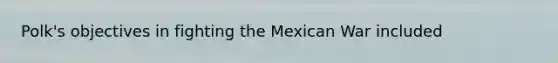 Polk's objectives in fighting the Mexican War included