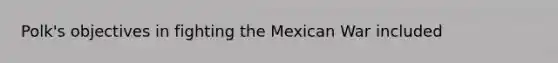 Polk's objectives in fighting the Mexican War included