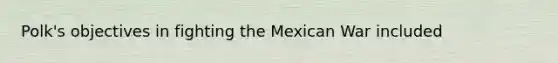 Polk's objectives in fighting the Mexican War included