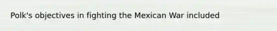 Polk's objectives in fighting the Mexican War included