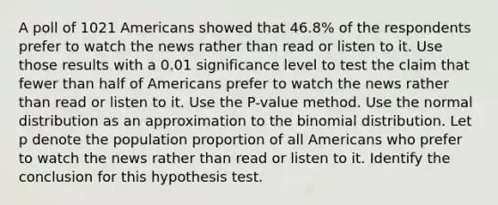 A poll of 1021 Americans showed that 46.8​% of the respondents prefer to watch the news rather than read or listen to it. Use those results with a 0.01 significance level to test the claim that fewer than half of Americans prefer to watch the news rather than read or listen to it. Use the​ P-value method. Use the normal distribution as an approximation to the binomial distribution. Let p denote the population proportion of all Americans who prefer to watch the news rather than read or listen to it. Identify the conclusion for this hypothesis test.