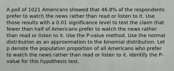 A poll of 1021 Americans showed that 46.8​% of the respondents prefer to watch the news rather than read or listen to it. Use those results with a 0.01 significance level to test the claim that fewer than half of Americans prefer to watch the news rather than read or listen to it. Use the​ P-value method. Use the normal distribution as an approximation to the binomial distribution. Let p denote the population proportion of all Americans who prefer to watch the news rather than read or listen to it. Identify the​ P-value for this hypothesis test.