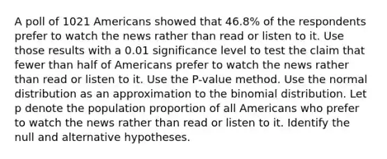 A poll of 1021 Americans showed that 46.8​% of the respondents prefer to watch the news rather than read or listen to it. Use those results with a 0.01 significance level to test the claim that fewer than half of Americans prefer to watch the news rather than read or listen to it. Use the​ P-value method. Use the normal distribution as an approximation to <a href='https://www.questionai.com/knowledge/kCdwIax7FU-the-binomial' class='anchor-knowledge'>the binomial</a> distribution. Let p denote the population proportion of all Americans who prefer to watch the news rather than read or listen to it. Identify the null and alternative hypotheses.