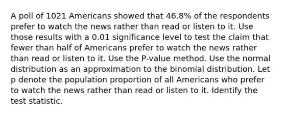 A poll of 1021 Americans showed that 46.8​% of the respondents prefer to watch the news rather than read or listen to it. Use those results with a 0.01 significance level to test the claim that fewer than half of Americans prefer to watch the news rather than read or listen to it. Use the​ P-value method. Use the normal distribution as an approximation to the binomial distribution. Let p denote the population proportion of all Americans who prefer to watch the news rather than read or listen to it. Identify the test statistic.