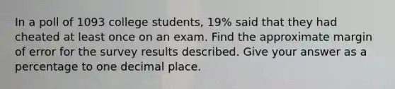 In a poll of 1093 college students, 19% said that they had cheated at least once on an exam. Find the approximate margin of error for the survey results described. Give your answer as a percentage to one decimal place.