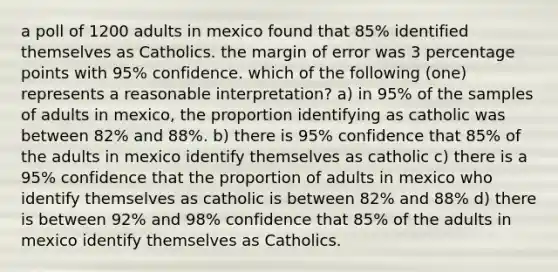 a poll of 1200 adults in mexico found that 85% identified themselves as Catholics. the margin of error was 3 percentage points with 95% confidence. which of the following (one) represents a reasonable interpretation? a) in 95% of the samples of adults in mexico, the proportion identifying as catholic was between 82% and 88%. b) there is 95% confidence that 85% of the adults in mexico identify themselves as catholic c) there is a 95% confidence that the proportion of adults in mexico who identify themselves as catholic is between 82% and 88% d) there is between 92% and 98% confidence that 85% of the adults in mexico identify themselves as Catholics.