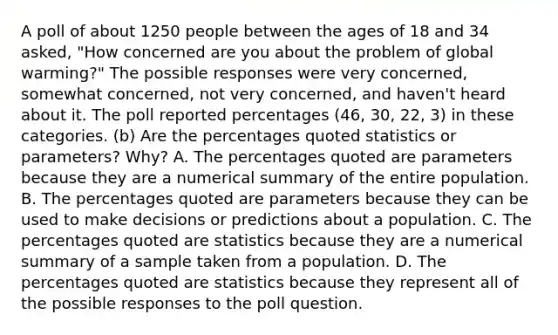 A poll of about 1250 people between the ages of 18 and 34 asked,​ "How concerned are you about the problem of global warming​?" The possible responses were very​ concerned, somewhat​ concerned, not very​ concerned, and​ haven't heard about it. The poll reported percentages (46, 30, 22, 3) in these categories. (b) Are the percentages quoted statistics or​ parameters? Why? A. The percentages quoted are parameters because they are a numerical summary of the entire population. B. The percentages quoted are parameters because they can be used to make decisions or predictions about a population. C. The percentages quoted are statistics because they are a numerical summary of a sample taken from a population. D. The percentages quoted are statistics because they represent all of the possible responses to the poll question.