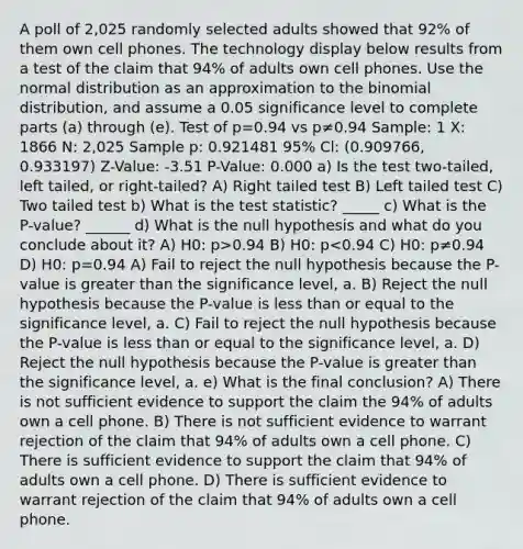 A poll of 2,025 randomly selected adults showed that 92% of them own cell phones. The technology display below results from a test of the claim that 94% of adults own cell phones. Use the normal distribution as an approximation to <a href='https://www.questionai.com/knowledge/kCdwIax7FU-the-binomial' class='anchor-knowledge'>the binomial</a> distribution, and assume a 0.05 significance level to complete parts (a) through (e). Test of p=0.94 vs p≠0.94 Sample: 1 X: 1866 N: 2,025 Sample p: 0.921481 95% Cl: (0.909766, 0.933197) Z-Value: -3.51 P-Value: 0.000 a) Is the test two-tailed, left tailed, or right-tailed? A) Right tailed test B) Left tailed test C) Two tailed test b) What is <a href='https://www.questionai.com/knowledge/kzeQt8hpQB-the-test-statistic' class='anchor-knowledge'>the test statistic</a>? _____ c) What is the P-value? ______ d) What is the null hypothesis and what do you conclude about it? A) H0: p>0.94 B) H0: p<0.94 C) H0: p≠0.94 D) H0: p=0.94 A) Fail to reject the null hypothesis because the P-value is greater than the significance level, a. B) Reject the null hypothesis because the P-value is less than or equal to the significance level, a. C) Fail to reject the null hypothesis because the P-value is less than or equal to the significance level, a. D) Reject the null hypothesis because the P-value is greater than the significance level, a. e) What is the final conclusion? A) There is not sufficient evidence to support the claim the 94% of adults own a cell phone. B) There is not sufficient evidence to warrant rejection of the claim that 94% of adults own a cell phone. C) There is sufficient evidence to support the claim that 94% of adults own a cell phone. D) There is sufficient evidence to warrant rejection of the claim that 94% of adults own a cell phone.