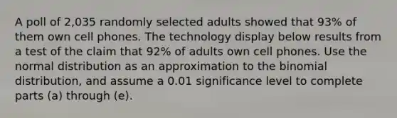 A poll of 2,035 randomly selected adults showed that 93​% of them own cell phones. The technology display below results from a test of the claim that 92​% of adults own cell phones. Use the normal distribution as an approximation to the binomial​ distribution, and assume a 0.01 significance level to complete parts​ (a) through​ (e).