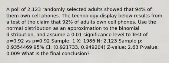 A poll of 2,123 randomly selected adults showed that 94​% of them own cell phones. The technology display below results from a test of the claim that 92​% of adults own cell phones. Use the normal distribution as an approximation to the binomial​ distribution, and assume a 0.01 significance level to Test of p=0.92 vs p≠0.92 Sample: 1 X: 1986 N: 2,123 Sample p: 0.9354469 95% Cl: (0.921733, 0.949204) Z-value: 2.63 P-value: 0.009 What is the final​ conclusion?