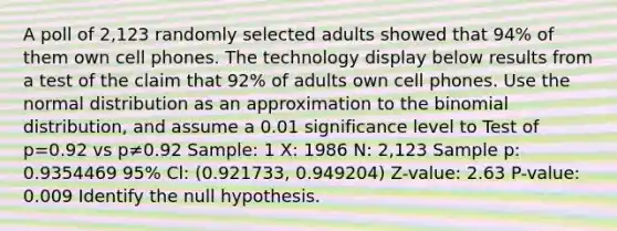 A poll of 2,123 randomly selected adults showed that 94​% of them own cell phones. The technology display below results from a test of the claim that 92​% of adults own cell phones. Use the normal distribution as an approximation to <a href='https://www.questionai.com/knowledge/kCdwIax7FU-the-binomial' class='anchor-knowledge'>the binomial</a>​ distribution, and assume a 0.01 significance level to Test of p=0.92 vs p≠0.92 Sample: 1 X: 1986 N: 2,123 Sample p: 0.9354469 95% Cl: (0.921733, 0.949204) Z-value: 2.63 P-value: 0.009 Identify the null hypothesis.