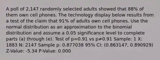 A poll of 2,147 randomly selected adults showed that 88​% of them own cell phones. The technology display below results from a test of the claim that 91​% of adults own cell phones. Use the normal distribution as an approximation to the binomial​ distribution and assume a 0.05 significance level to complete parts​ (a) through​ (e). Test of p=0.91 vs p≠0.91 Sample: 1 X: 1883 N: 2147 Sample p: 0.877038 ​95% CI: (0.863147, 0.890929) ​Z-Value: -5.34 ​P-Value: 0.000