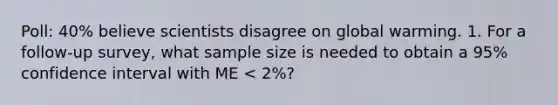 Poll: 40% believe scientists disagree on global warming. 1. For a follow-up survey, what sample size is needed to obtain a 95% confidence interval with ME < 2%?