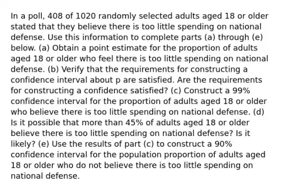 In a​ poll, 408 of 1020 randomly selected adults aged 18 or older stated that they believe there is too little spending on national defense. Use this information to complete parts​ (a) through​ (e) below. (a) Obtain a point estimate for the proportion of adults aged 18 or older who feel there is too little spending on national defense. (b) Verify that the requirements for constructing a confidence interval about p are satisfied. Are the requirements for constructing a confidence​ satisfied? (c) Construct a 99​% confidence interval for the proportion of adults aged 18 or older who believe there is too little spending on national defense. (d) Is it possible that more than 45% of adults aged 18 or older believe there is too little spending on national​ defense? Is it​ likely? (e) Use the results of part​ (c) to construct a 90​% confidence interval for the population proportion of adults aged 18 or older who do not believe there is too little spending on national defense.