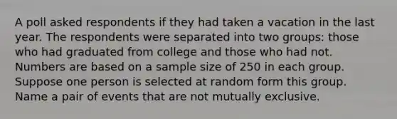 A poll asked respondents if they had taken a vacation in the last year. The respondents were separated into two​ groups: those who had graduated from college and those who had not. Numbers are based on a sample size of 250 in each group. Suppose one person is selected at random form this group. Name a pair of events that are not mutually exclusive.