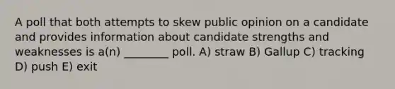 A poll that both attempts to skew public opinion on a candidate and provides information about candidate strengths and weaknesses is a(n) ________ poll. A) straw B) Gallup C) tracking D) push E) exit