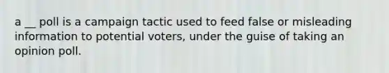 a __ poll is a campaign tactic used to feed false or misleading information to potential voters, under the guise of taking an opinion poll.