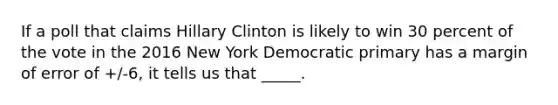 If a poll that claims Hillary Clinton is likely to win 30 percent of the vote in the 2016 New York Democratic primary has a margin of error of +/-6, it tells us that _____.