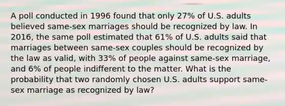 A poll conducted in 1996 found that only 27% of U.S. adults believed same-sex marriages should be recognized by law. In 2016, the same poll estimated that 61% of U.S. adults said that marriages between same-sex couples should be recognized by the law as valid, with 33% of people against same-sex marriage, and 6% of people indifferent to the matter. What is the probability that two randomly chosen U.S. adults support same-sex marriage as recognized by law?