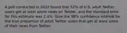 A poll conducted in 2022 found that 52% of U.S. adult Twitter users get at least some news on Twitter, and the standard error for this estimate was 2.4%. Give the 98% confidence interval for the true proportion of adult Twitter users that get at least some of their news from Twitter.